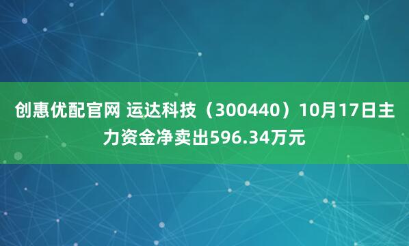 创惠优配官网 运达科技（300440）10月17日主力资金净卖出596.34万元