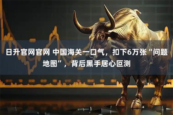 日升官网官网 中国海关一口气，扣下6万张“问题地图”，背后黑手居心叵测