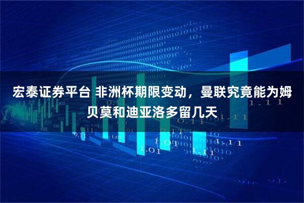 宏泰证券平台 非洲杯期限变动，曼联究竟能为姆贝莫和迪亚洛多留几天