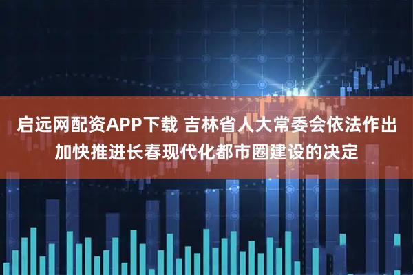 启远网配资APP下载 吉林省人大常委会依法作出加快推进长春现代化都市圈建设的决定