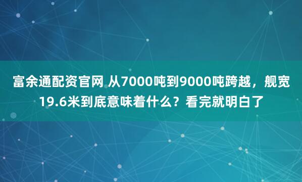 富余通配资官网 从7000吨到9000吨跨越，舰宽19.6米到底意味着什么？看完就明白了