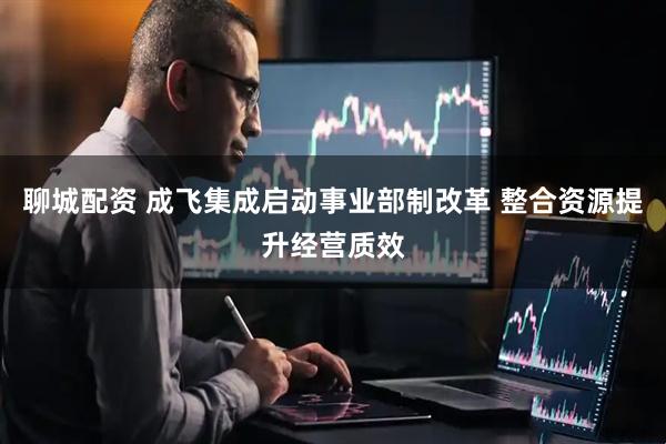 聊城配资 成飞集成启动事业部制改革 整合资源提升经营质效
