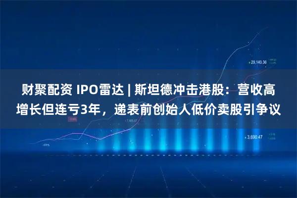 财聚配资 IPO雷达 | 斯坦德冲击港股：营收高增长但连亏3年，递表前创始人低价卖股引争议