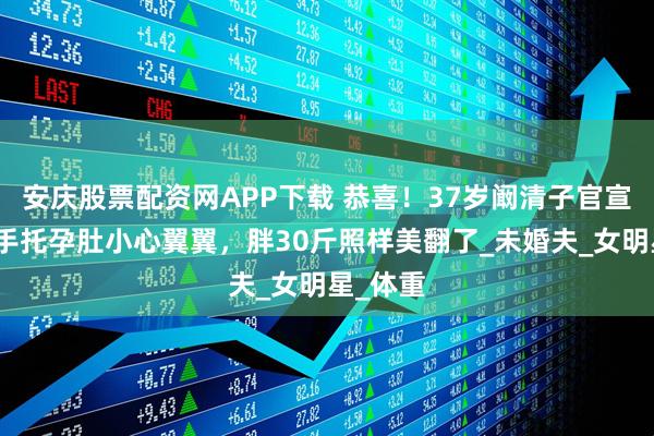 安庆股票配资网APP下载 恭喜！37岁阚清子官宣怀孕，手托孕肚小心翼翼，胖30斤照样美翻了_未婚夫_女明星_体重