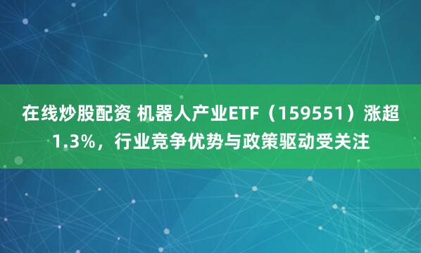 在线炒股配资 机器人产业ETF（159551）涨超1.3%，行业竞争优势与政策驱动受关注