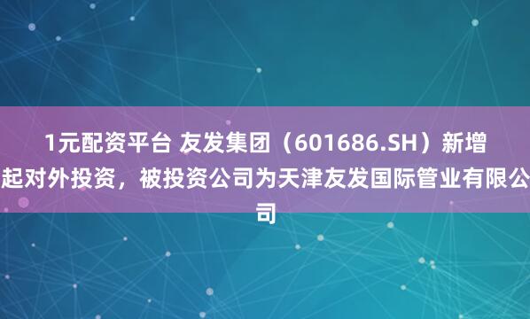 1元配资平台 友发集团（601686.SH）新增一起对外投资，被投资公司为天津友发国际管业有限公司