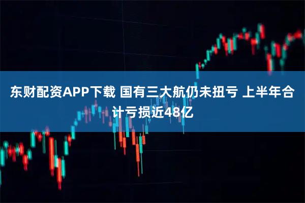 东财配资APP下载 国有三大航仍未扭亏 上半年合计亏损近48亿