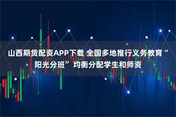 山西期货配资APP下载 全国多地推行义务教育“阳光分班” 均衡分配学生和师资