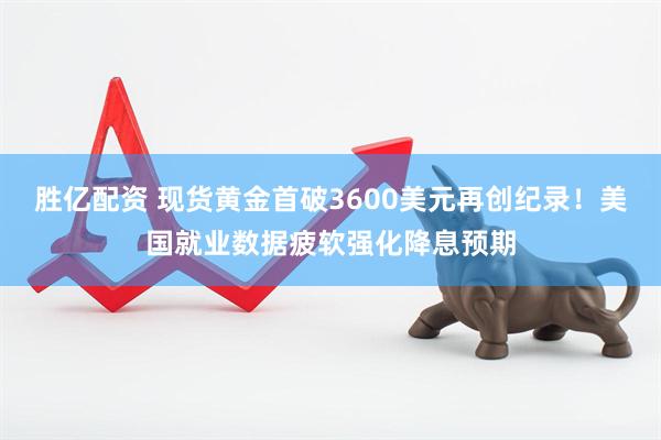 胜亿配资 现货黄金首破3600美元再创纪录！美国就业数据疲软强化降息预期