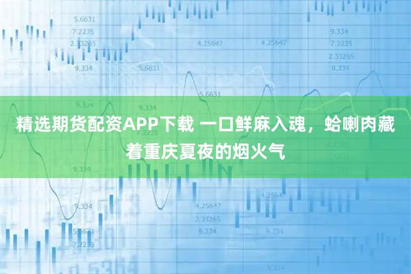 精选期货配资APP下载 一口鲜麻入魂，蛤喇肉藏着重庆夏夜的烟火气