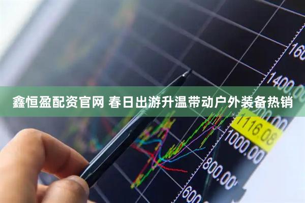 鑫恒盈配资官网 春日出游升温带动户外装备热销